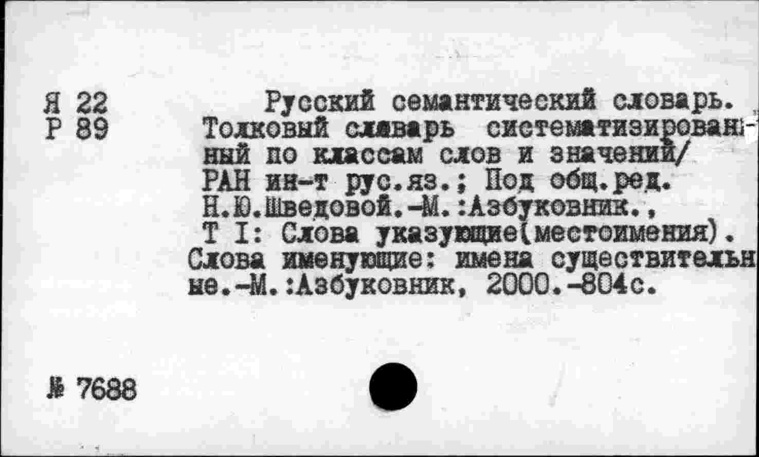 ﻿Я 22
Р 89
Русский семантический словарь. , Толковый сляварь систематизированный по классам слов и значении/ РАН ин-т рус.яз.; Под общ. ре д.
Н. Ю. Шведовой.-М.: Азбуковник., Т I: Слова указующиеVместоимения).
Слова именующие: имена существительн не.-М.:Азбуковник, 2000.-804с.
Я 7688